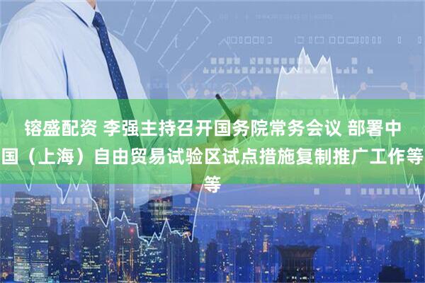 镕盛配资 李强主持召开国务院常务会议 部署中国（上海）自由贸易试验区试点措施复制推广工作等
