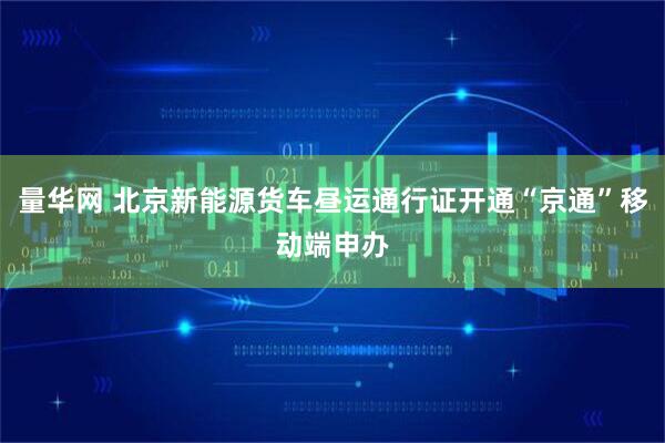 量华网 北京新能源货车昼运通行证开通“京通”移动端申办