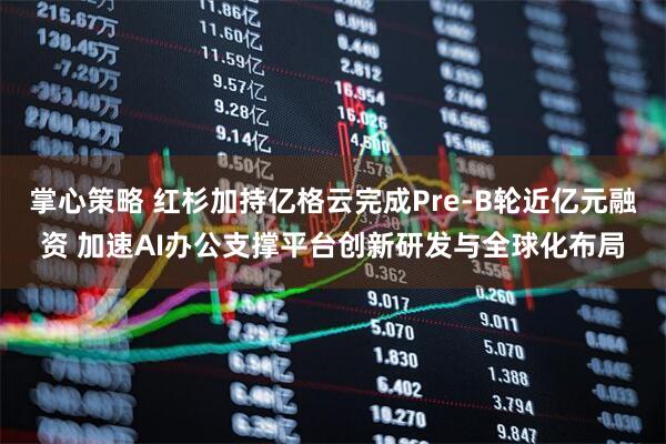 掌心策略 红杉加持亿格云完成Pre-B轮近亿元融资 加速AI办公支撑平台创新研发与全球化布局