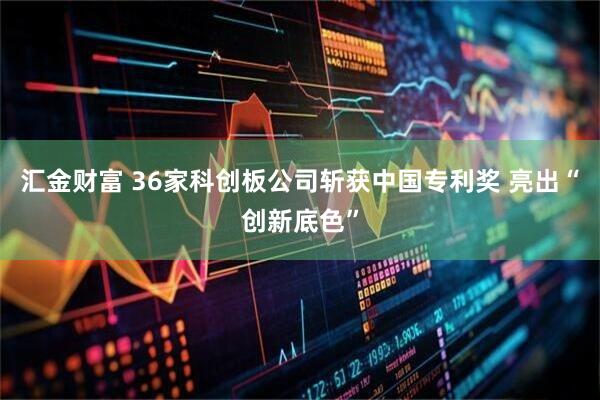汇金财富 36家科创板公司斩获中国专利奖 亮出“创新底色”