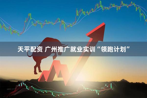 天平配资 广州推广就业实训“领跑计划”