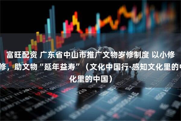 富旺配资 广东省中山市推广文物岁修制度 以小修防大修，助文物“延年益寿”（文化中国行·感知文化里的中国）