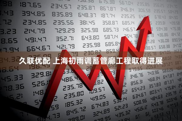 久联优配 上海初雨调蓄管廊工程取得进展