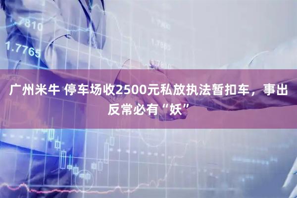 广州米牛 停车场收2500元私放执法暂扣车，事出反常必有“妖”