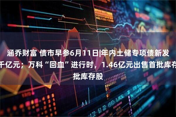 涵乔财富 债市早参6月11日|年内土储专项债新发破千亿元；万科“回血”进行时，1.46亿元出售首批库存股
