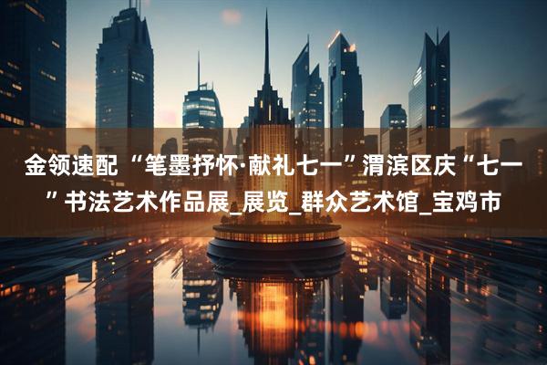 金领速配 “笔墨抒怀·献礼七一”渭滨区庆“七一”书法艺术作品展_展览_群众艺术馆_宝鸡市