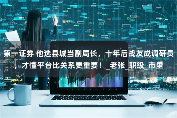 第一证券 他选县城当副局长，十年后战友成调研员，才懂平台比关系更重要！_老张_职级_市里