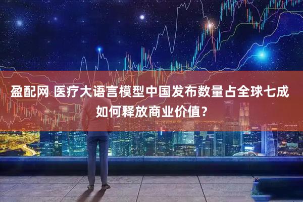 盈配网 医疗大语言模型中国发布数量占全球七成 如何释放商业价值？