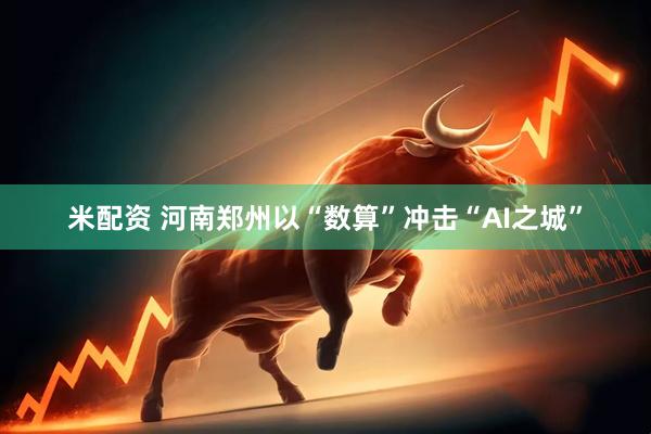 米配资 河南郑州以“数算”冲击“AI之城”