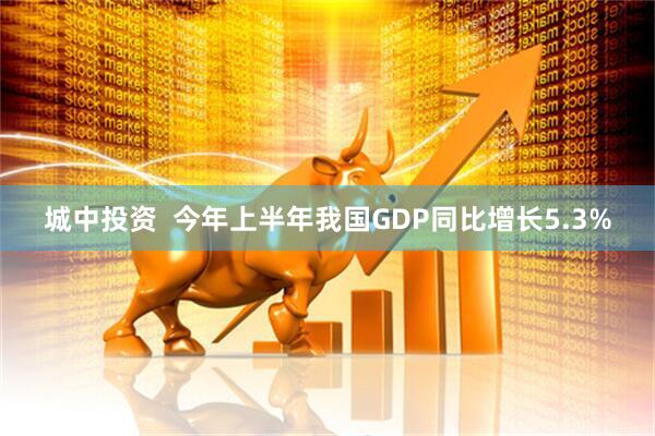 城中投资  今年上半年我国GDP同比增长5.3%