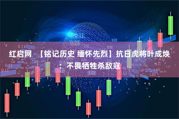 红启网  【铭记历史 缅怀先烈】抗日虎将叶成焕：不畏牺牲杀敌寇