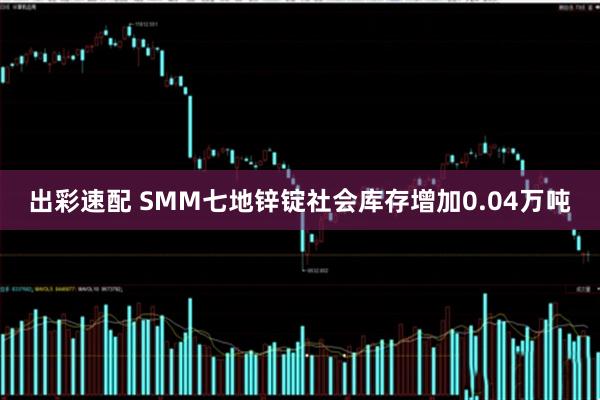 出彩速配 SMM七地锌锭社会库存增加0.04万吨