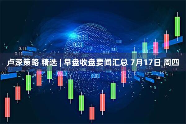 卢深策略 精选 | 早盘收盘要闻汇总 7月17日 周四