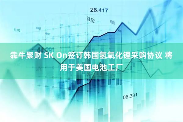 犇牛聚财 SK On签订韩国氢氧化锂采购协议 将用于美国电池工厂