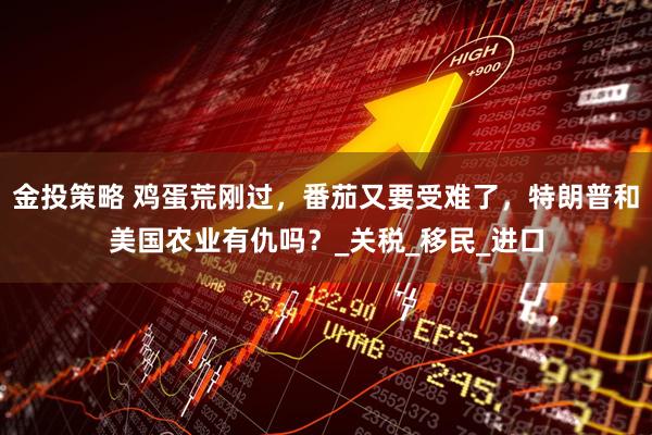 金投策略 鸡蛋荒刚过，番茄又要受难了，特朗普和美国农业有仇吗？_关税_移民_进口