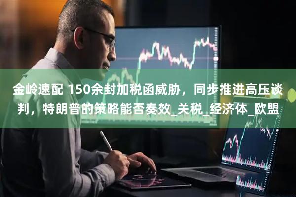金岭速配 150余封加税函威胁，同步推进高压谈判，特朗普的策略能否奏效_关税_经济体_欧盟