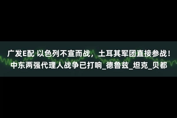 广发E配 以色列不宣而战，土耳其军团直接参战！中东两强代理人战争已打响_德鲁兹_坦克_贝都