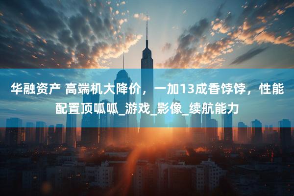 华融资产 高端机大降价，一加13成香饽饽，性能配置顶呱呱_游戏_影像_续航能力