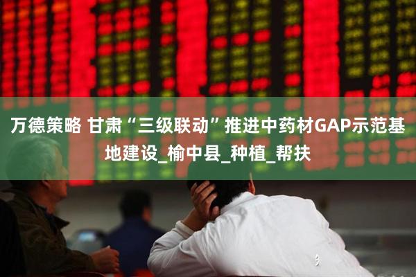 万德策略 甘肃“三级联动”推进中药材GAP示范基地建设_榆中县_种植_帮扶