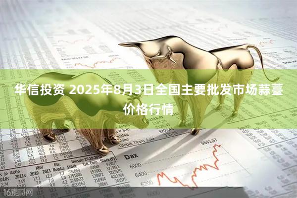 华信投资 2025年8月3日全国主要批发市场蒜薹价格行情