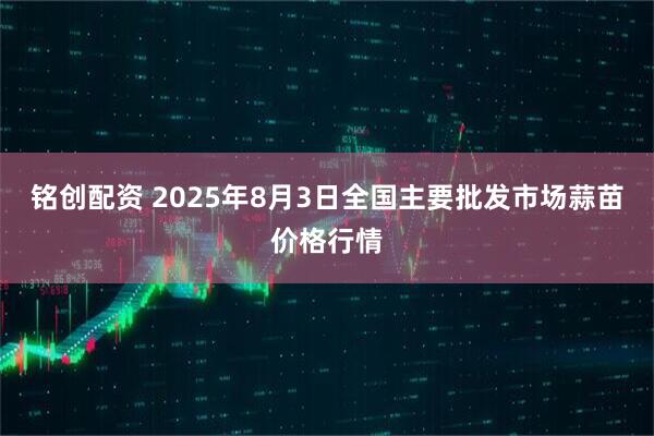 铭创配资 2025年8月3日全国主要批发市场蒜苗价格行情