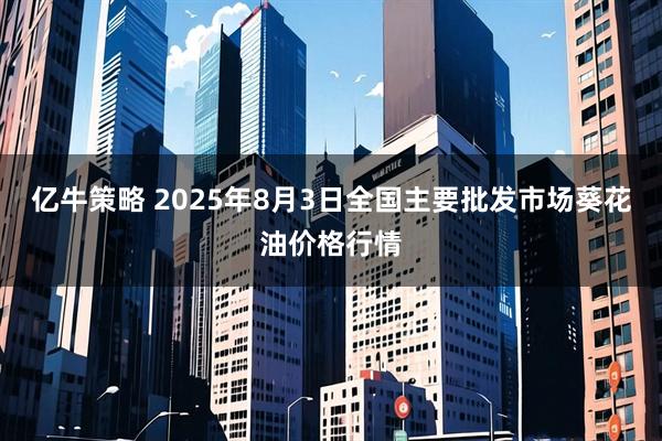亿牛策略 2025年8月3日全国主要批发市场葵花油价格行情