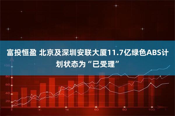 富投恒盈 北京及深圳安联大厦11.7亿绿色ABS计划状态为“已受理”