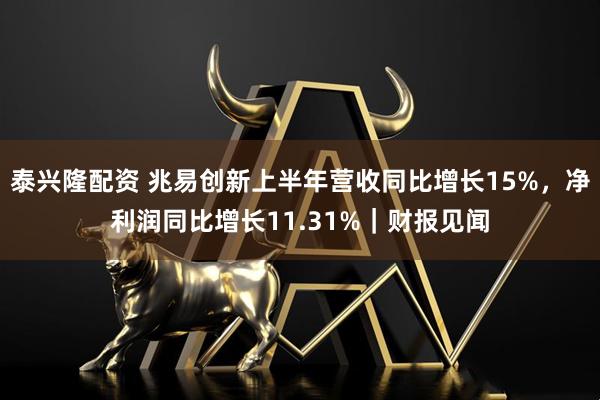 泰兴隆配资 兆易创新上半年营收同比增长15%，净利润同比增长11.31%｜财报见闻