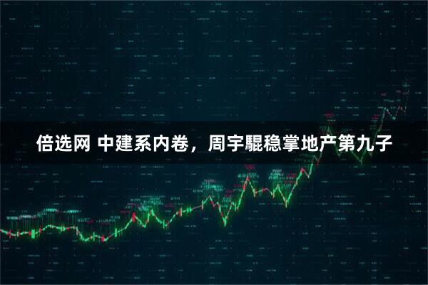 倍选网 中建系内卷，周宇騉稳掌地产第九子