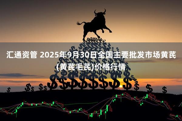 汇通资管 2025年9月30日全国主要批发市场黄芪(黄芪毛芪)价格行情