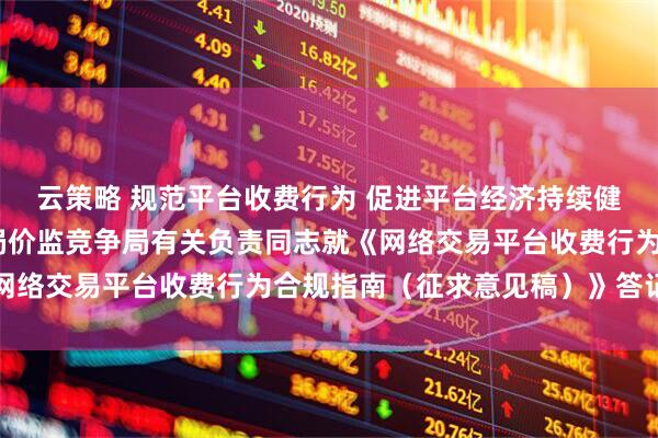 云策略 规范平台收费行为 促进平台经济持续健康发展——市场监管总局价监竞争局有关负责同志就《网络交易平台收费行为合规指南（征求意见稿）》答记者问
