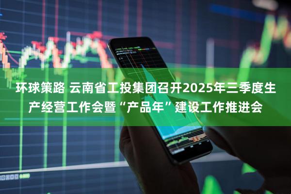 环球策路 云南省工投集团召开2025年三季度生产经营工作会暨“产品年”建设工作推进会