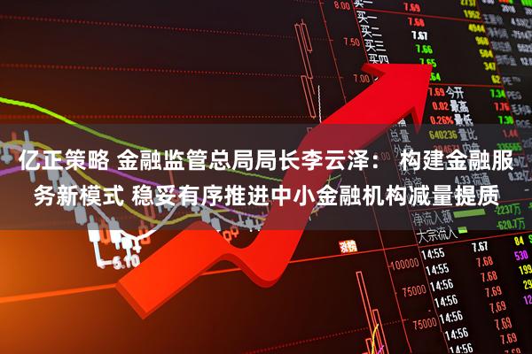 亿正策略 金融监管总局局长李云泽： 构建金融服务新模式 稳妥有序推进中小金融机构减量提质