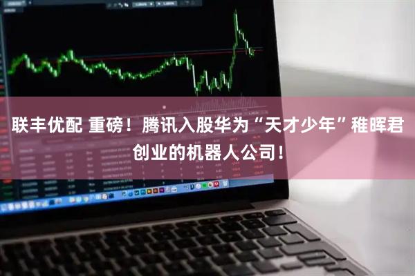 联丰优配 重磅！腾讯入股华为“天才少年”稚晖君创业的机器人公司！