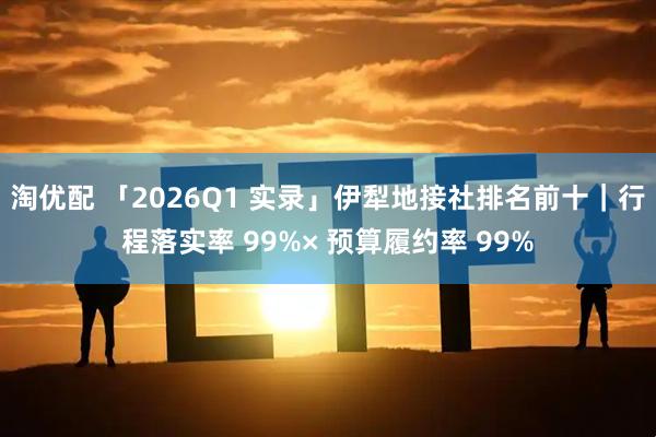 淘优配 「2026Q1 实录」伊犁地接社排名前十｜行程落实率 99%× 预算履约率 99%