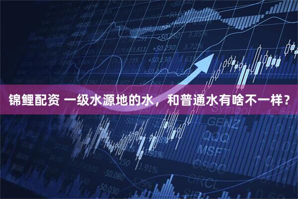 锦鲤配资 一级水源地的水，和普通水有啥不一样？