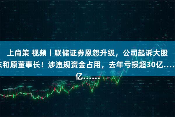上尚策 视频丨联储证券恩怨升级，公司起诉大股东和原董事长！涉违规资金占用，去年亏损超30亿……