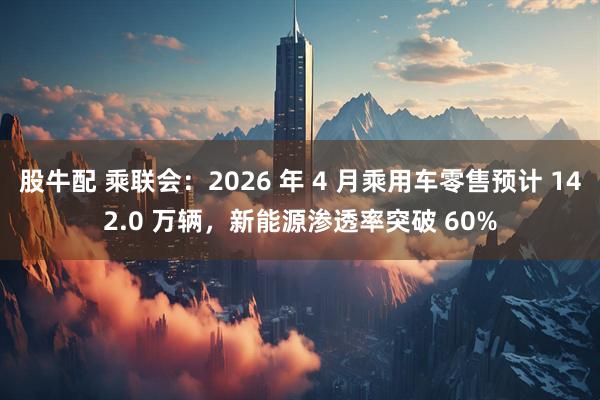 股牛配 乘联会：2026 年 4 月乘用车零售预计 142.0 万辆，新能源渗透率突破 60%